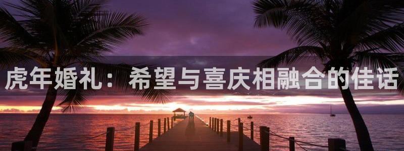 mg不朽情缘集团官网：虎年婚礼：希望与喜庆相融合的佳话